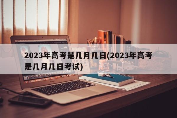 2023年高考是几月几日(2023年高考是几月几日考试)