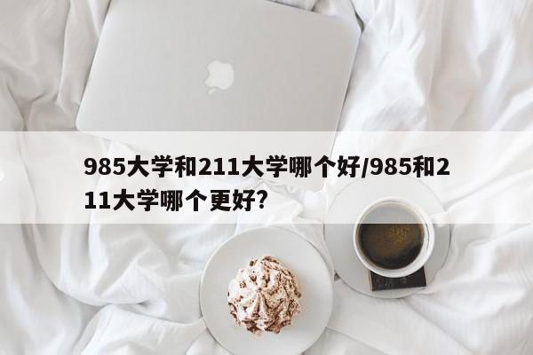 985大学和211大学哪个好/985和211大学哪个更好?