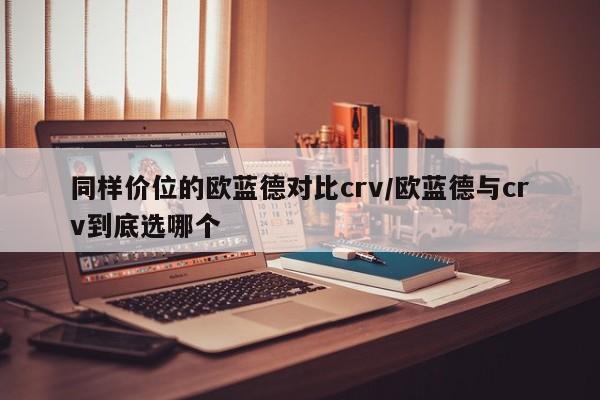 同样价位的欧蓝德对比crv/欧蓝德与crv到底选哪个