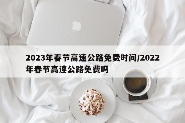 2023年春节高速公路免费时间/2022年春节高速公路免费吗