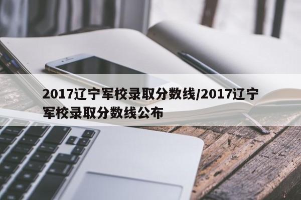 2017辽宁军校录取分数线/2017辽宁军校录取分数线公布
