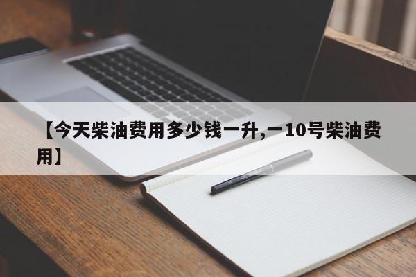 【今天柴油费用多少钱一升,一10号柴油费用】