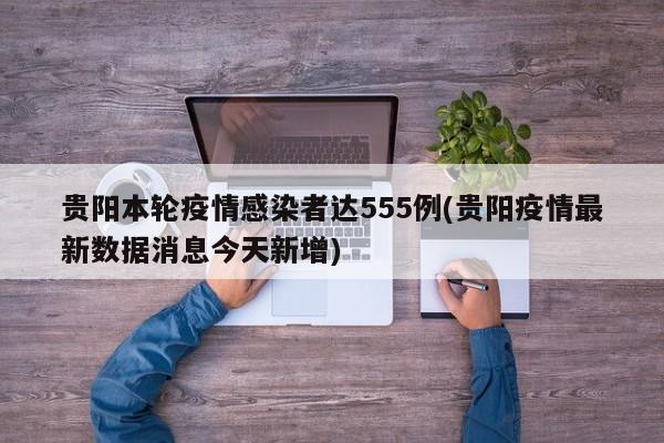 贵阳本轮疫情感染者达555例(贵阳疫情最新数据消息今天新增)