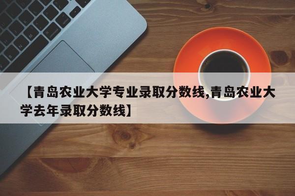 【青岛农业大学专业录取分数线,青岛农业大学去年录取分数线】