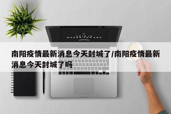 南阳疫情最新消息今天封城了/南阳疫情最新消息今天封城了吗