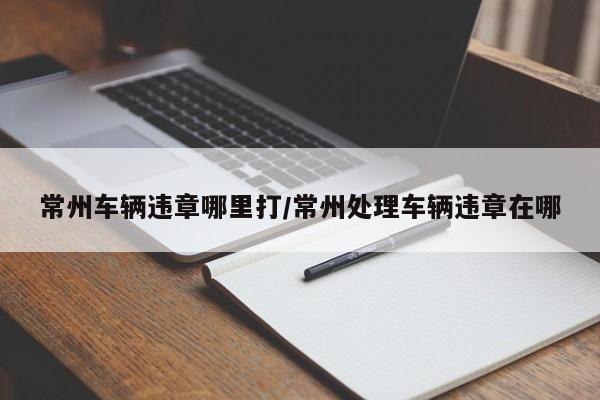 常州车辆违章哪里打/常州处理车辆违章在哪