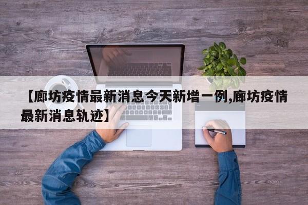 【廊坊疫情最新消息今天新增一例,廊坊疫情最新消息轨迹】