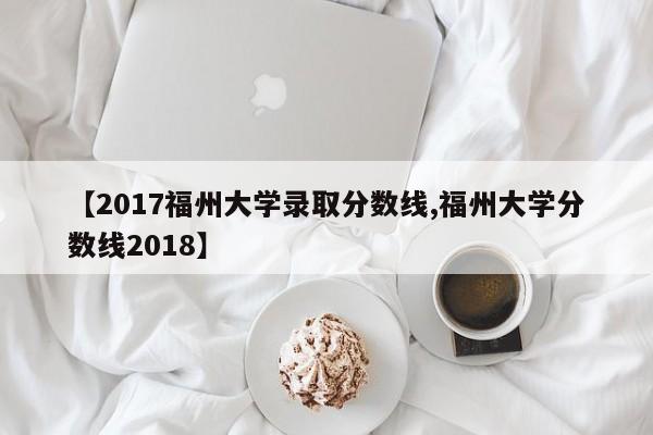 【2017福州大学录取分数线,福州大学分数线2018】