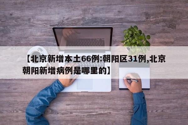【北京新增本土66例:朝阳区31例,北京朝阳新增病例是哪里的】
