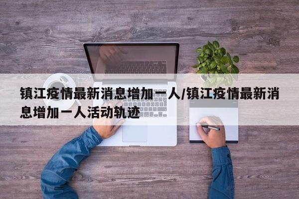 镇江疫情最新消息增加一人/镇江疫情最新消息增加一人活动轨迹