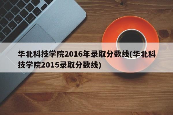 华北科技学院2016年录取分数线(华北科技学院2015录取分数线)