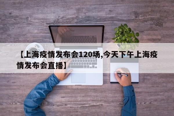 【上海疫情发布会120场,今天下午上海疫情发布会直播】