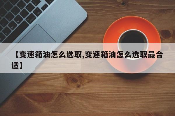 【变速箱油怎么选取,变速箱油怎么选取最合适】