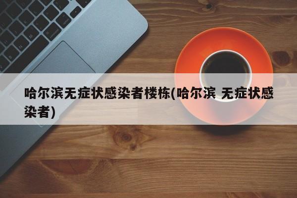 哈尔滨无症状感染者楼栋(哈尔滨 无症状感染者)