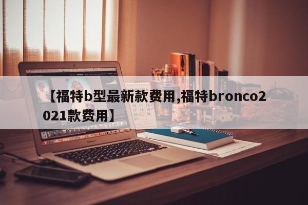 【福特b型最新款费用,福特bronco2021款费用】