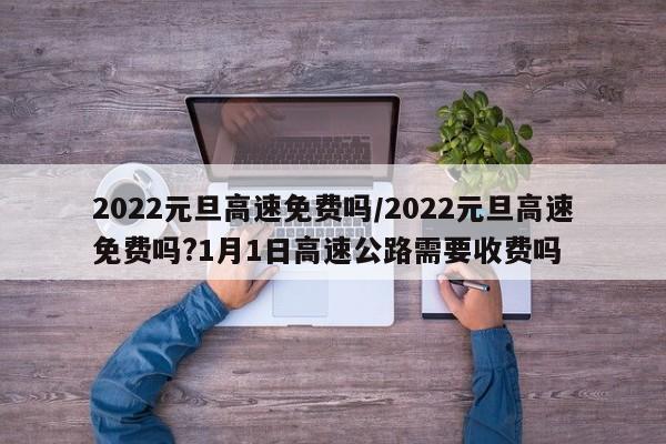 2022元旦高速免费吗/2022元旦高速免费吗?1月1日高速公路需要收费吗