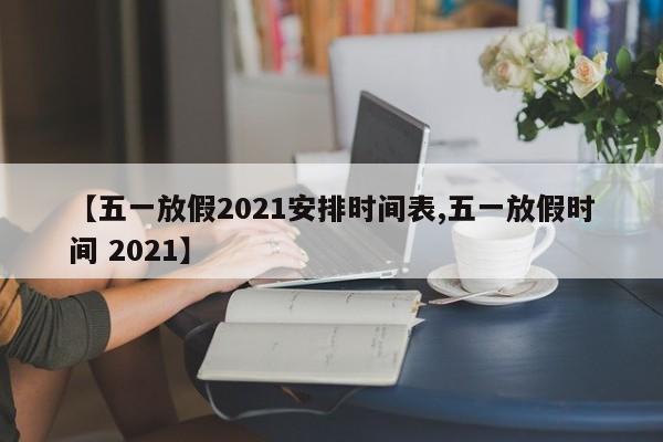 【五一放假2021安排时间表,五一放假时间 2021】