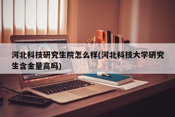 河北科技研究生院怎么样(河北科技大学研究生含金量高吗)