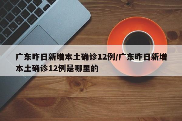 广东昨日新增本土确诊12例/广东昨日新增本土确诊12例是哪里的