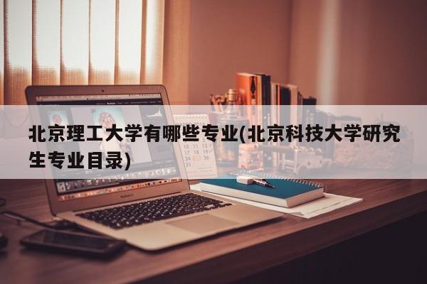 北京理工大学有哪些专业(北京科技大学研究生专业目录)