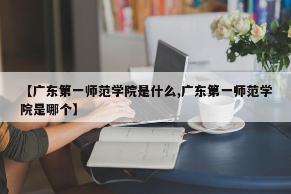 【广东第一师范学院是什么,广东第一师范学院是哪个】