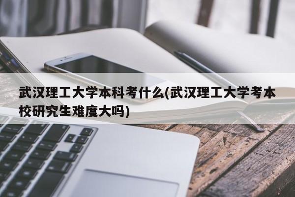 武汉理工大学本科考什么(武汉理工大学考本校研究生难度大吗)