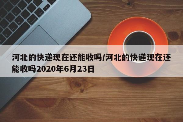 河北的快递现在还能收吗/河北的快递现在还能收吗2020年6月23日