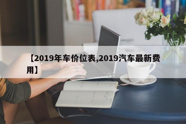 【2019年车价位表,2019汽车最新费用】