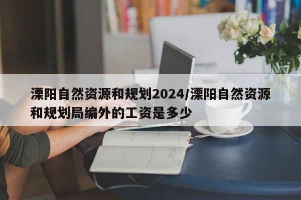 溧阳自然资源和规划2024/溧阳自然资源和规划局编外的工资是多少