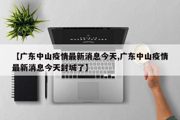 【广东中山疫情最新消息今天,广东中山疫情最新消息今天封城了】