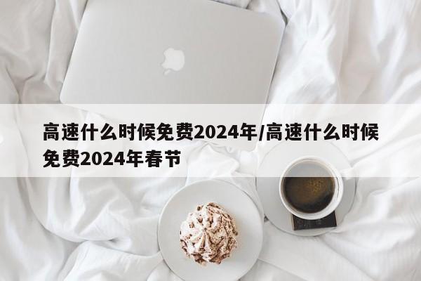 高速什么时候免费2024年/高速什么时候免费2024年春节