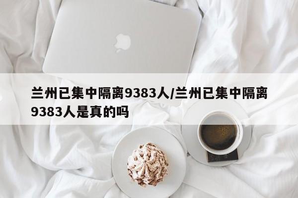 兰州已集中隔离9383人/兰州已集中隔离9383人是真的吗