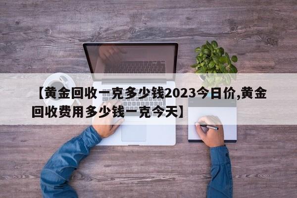 【黄金回收一克多少钱2023今日价,黄金回收费用多少钱一克今天】