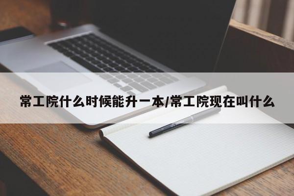常工院什么时候能升一本/常工院现在叫什么