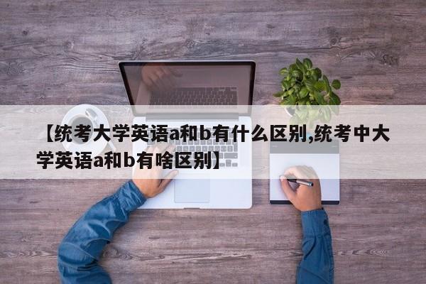 【统考大学英语a和b有什么区别,统考中大学英语a和b有啥区别】