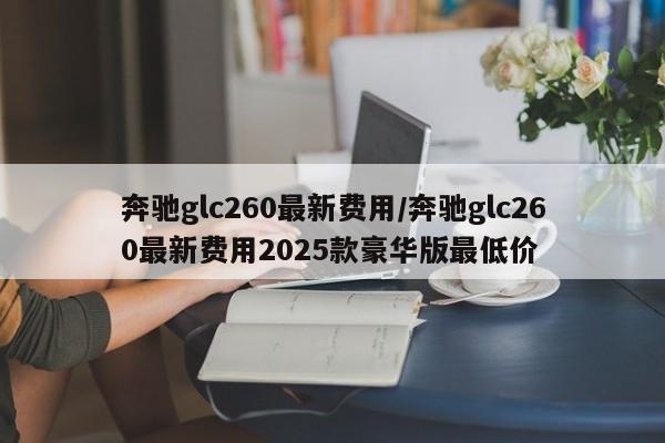 奔驰glc260最新费用/奔驰glc260最新费用2025款豪华版最低价