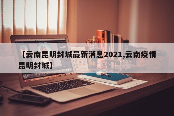 【云南昆明封城最新消息2021,云南疫情昆明封城】