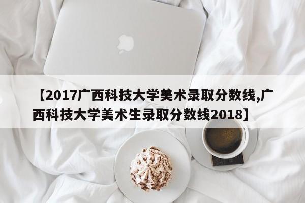 【2017广西科技大学美术录取分数线,广西科技大学美术生录取分数线2018】