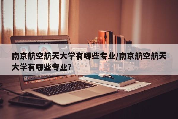 南京航空航天大学有哪些专业/南京航空航天大学有哪些专业?