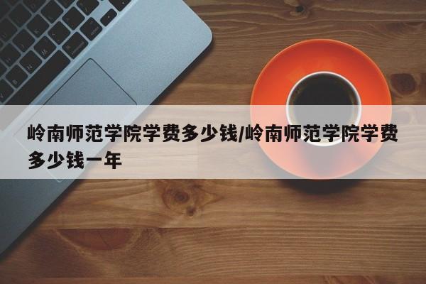 岭南师范学院学费多少钱/岭南师范学院学费多少钱一年