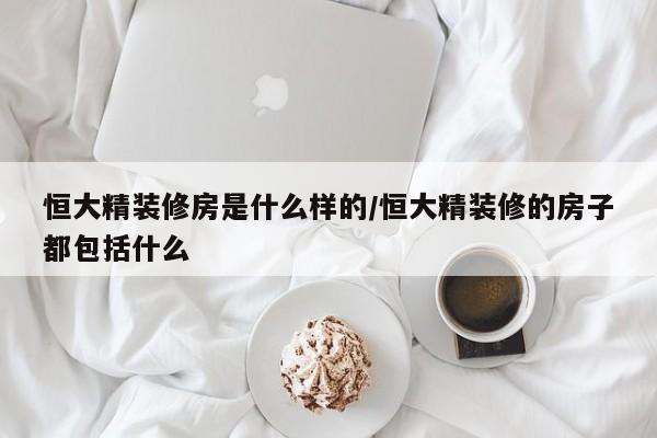 恒大精装修房是什么样的/恒大精装修的房子都包括什么