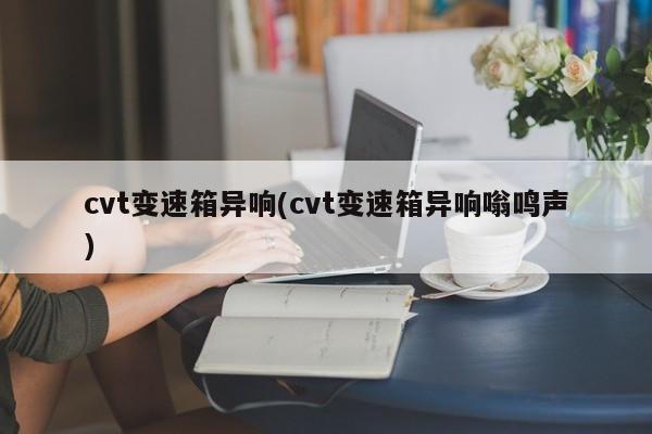 cvt变速箱异响(cvt变速箱异响嗡鸣声)
