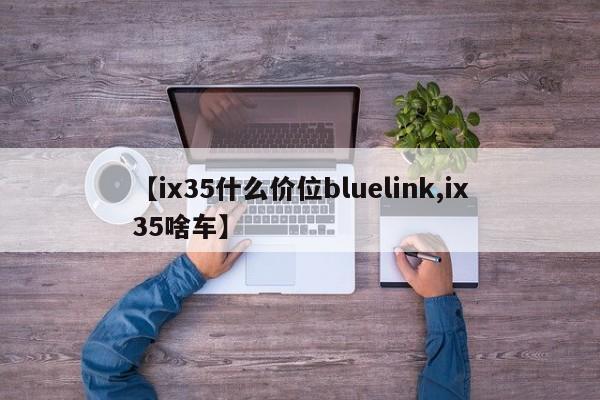【ix35什么价位bluelink,ix35啥车】