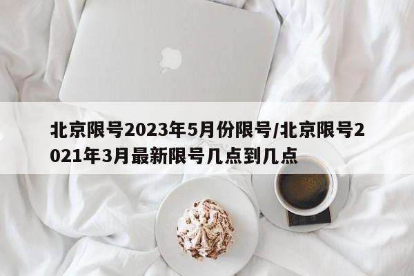 北京限号2023年5月份限号/北京限号2021年3月最新限号几点到几点