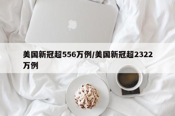 美国新冠超556万例/美国新冠超2322万例