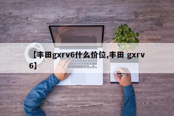 【丰田gxrv6什么价位,丰田 gxrv6】