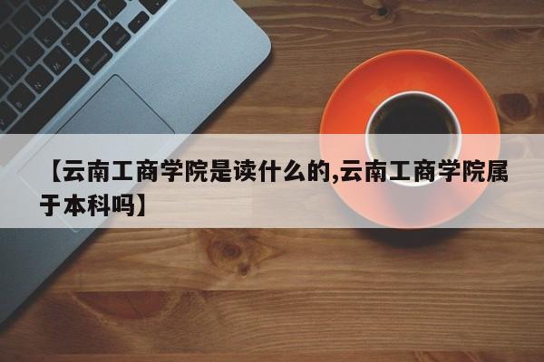 【云南工商学院是读什么的,云南工商学院属于本科吗】