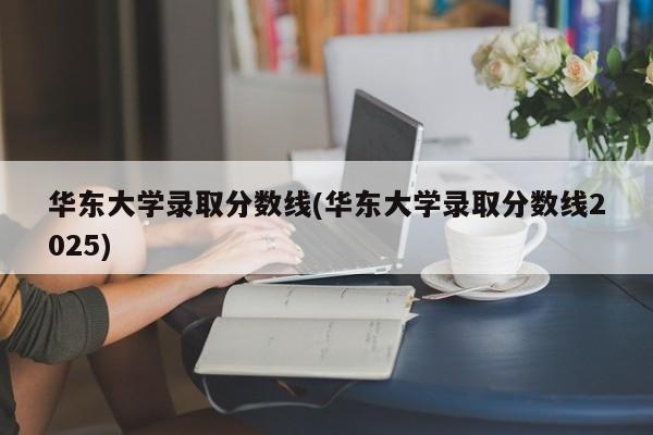 华东大学录取分数线(华东大学录取分数线2025)