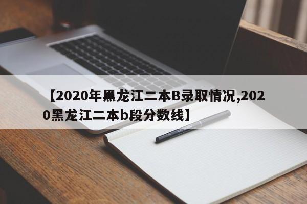 【2020年黑龙江二本B录取情况,2020黑龙江二本b段分数线】