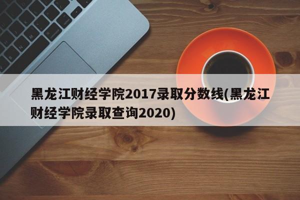 黑龙江财经学院2017录取分数线(黑龙江财经学院录取查询2020)
